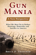 Gun Mania: A New Perspective - What We Must Do to Reduce Shootings, Homicides and Suicides in America