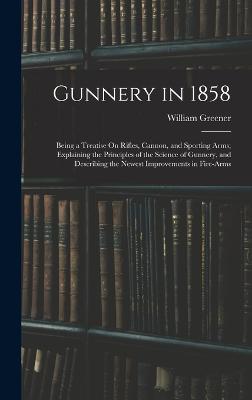 Gunnery in 1858: Being a Treatise On Rifles, Cannon, and Sporting Arms; Explaining the Principles of the Science of Gunnery, and Describing the Newest Improvements in Fire-Arms - Greener, William