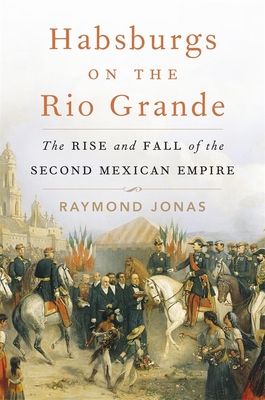 Habsburgs on the Rio Grande: The Rise and Fall of the Second Mexican Empire - Jonas, Raymond