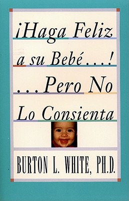 Haga Feliz a Su Bebe...Pero No Lo Consienta (Raising a Happy, Unspoiled Child): Raising a Happy, Unspoiled Child - White, Burton L