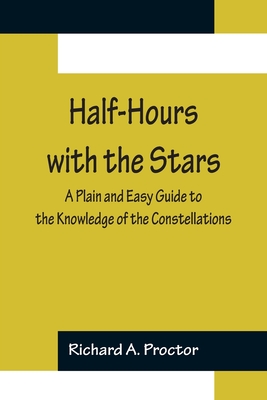 Half-Hours with the Stars; A Plain and Easy Guide to the Knowledge of the Constellations - A Proctor, Richard