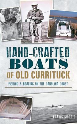 Hand-Crafted Boats of Old Currituck: Fishing & Boating on the Carolina Coast - Morris, Travis