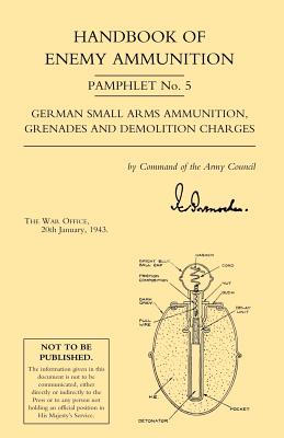Handbook of Enemy Ammunition: War Office Pamphlet No 5; German Small Arms Ammunition Grenades and Demolition Charges - War Office 20 Jan 1943