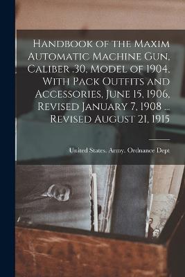 Handbook of the Maxim Automatic Machine Gun, Caliber .30, Model of 1904, With Pack Outfits and Accessories, June 15, 1906, Revised January 7, 1908 ... Revised August 21, 1915 - United States Army Ordnance Dept (Creator)