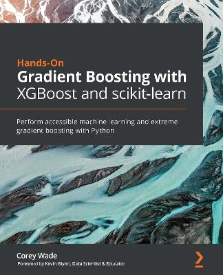 Hands-On Gradient Boosting with XGBoost and scikit-learn: Perform accessible machine learning and extreme gradient boosting with Python - Wade, Corey, and Glynn, Kevin (Foreword by)