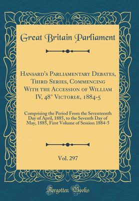 Hansard's Parliamentary Debates, Third Series, Commencing with the Accession of William IV, 48 Victori, 1884-5, Vol. 297: Comprising the Period from the Seventeenth Day of April, 1885, to the Seventh Day of May, 1885, First Volume of Session 1884-5 - Parliament, Great Britain