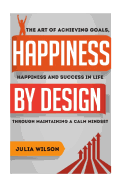 Happiness by Design: The Art of Achieving Goals, Happiness and Success in Life Through Maintaining a Calm Mindset