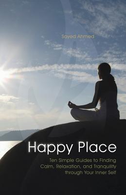 Happy Place: Ten Simple Guides to Finding Calm, Relaxation, and Tranquility Through Your Inner Self - Ahmed, Sayed