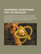 Hardware Advertising for the Retailer: A Concise Treatise on the Principles of Successful Hardware Advertising, Written Especially for the Retailer and Giving Practical Examples of Hardware Advertisements to Illustrate Each Principle...