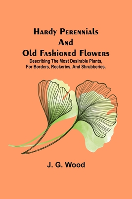 Hardy Perennials and Old Fashioned Flowers; Describing the Most Desirable Plants, for Borders, Rockeries, and Shrubberies. - G Wood, J