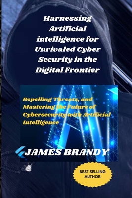 Harnessing Artificial intelligence for Unrivaled Cyber Security in the Digital Frontier: Repelling Threats, and Mastering the Future of Cybersecurity with Artificial Intelligence - Brandy, James