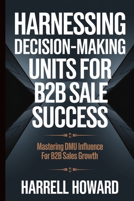 Harnessing Decision-Making Units for B2B Sales Success: Mastering DMU Influence for B2B Sales Growth - Howard, Harrell