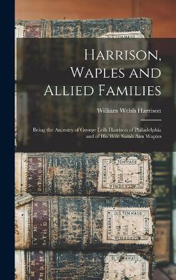 Harrison, Waples and Allied Families: Being the Ancestry of George Leib Harrison of Philadelphia and of his Wife Sarah Ann Waples - Harrison, William Welsh