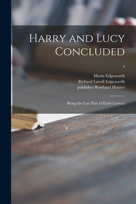 Harry and Lucy Concluded: Being the Last Part of Early Lessons; 4 - Edgeworth, Maria 1767-1849, and Edgeworth, Richard Lovell 1744-1817 (Creator), and Hunter, Rowland Publisher (Creator)