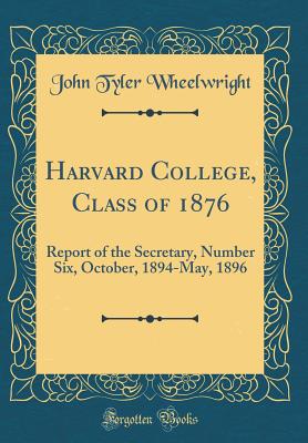 Harvard College, Class of 1876: Report of the Secretary, Number Six, October, 1894-May, 1896 (Classic Reprint) - Wheelwright, John Tyler