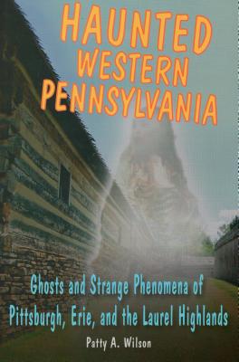 Haunted Western Pennsylvania: Ghosts and Strange Phenomena of Pittsburgh, Erie, and the Laurel Highlands - Wilson, Patty A
