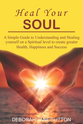 Heal your Soul: A Simple Guide to Understanding and Healing yourself on a Spiritual level to create greater Health, Happiness and Success - Sutton, Deborah Jane