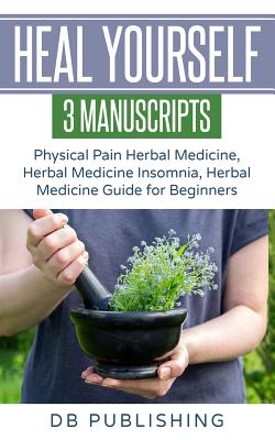 Heal Yourself: 3 Manuscripts - Physical Pain Herbal Medicine, Herbal Medicine Insomnia, Herbal Medicine Guide for Beginners - Db Publishing