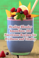 Healing Blender Smoothies: 104 Nutritious Recipes for Wellness and Vitality