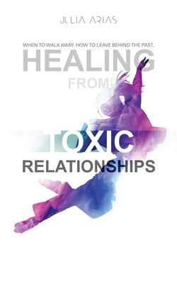 Healing from Toxic Relationships: When To Walk Away. When To Leave Behind The Past. - Arias, Julia