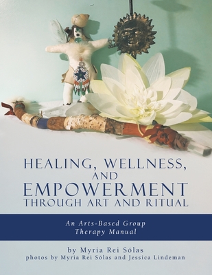 Healing, Wellness, and Empowerment Through Art and Ritual: An Arts-based Group Therapy Manual - Rei Slas, Myria, and Lindeman, Jessica (Photographer)
