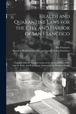 Health and Quarantine Laws for the City and Harbor of San Francisco: Together With the General Orders of the Board of Supervisors and the Rules and Regulations Adopted by the Board of Health; 1896 - San Francisco (Calif ) (Creator), and Board of Health of the City and Count (Creator)