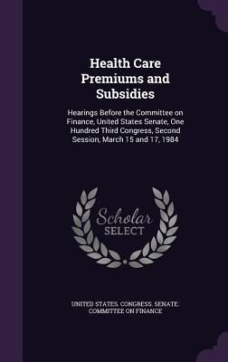 Health Care Premiums and Subsidies: Hearings Before the Committee on Finance, United States Senate, One Hundred Third Congress, Second Session, March 15 and 17, 1984 - United States Congress Senate Committ (Creator)