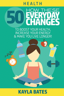 Health: How These 50 Everyday Changes Can Boost Your Health, Increase Your Energy & Make You Live Longer!