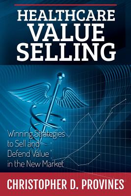 Healthcare Value Selling: Winning Strategies to Sell and Defend Value in the New Market - Provines, Christopher D