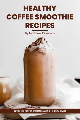 Healthy Coffee Smoothie Recipes Cookbook: Awaken Your Senses & Indulge in Wholesome Deliciousness - Reynolds, Matthew