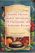 Healthy Electric Smoker Adventures: 104 Flavorsome and Wholesome Recipes