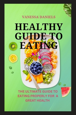 Healthy Guide to Eating: The Ultimate Guide to Eating Properly For a Great Health - Daniels, Vanessa