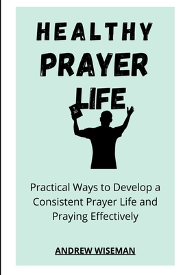 Healthy Prayer Life: Practical Ways to Develop a Consistent Prayer life, and Praying Effectively - Wiseman, Andrew