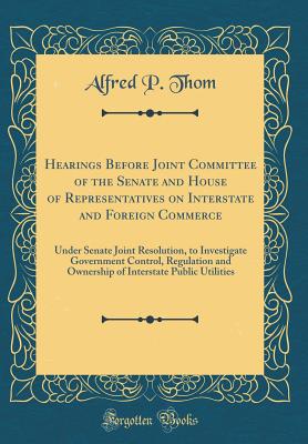 Hearings Before Joint Committee of the Senate and House of Representatives on Interstate and Foreign Commerce: Under Senate Joint Resolution, to Investigate Government Control, Regulation and Ownership of Interstate Public Utilities (Classic Reprint) - Thom, Alfred P