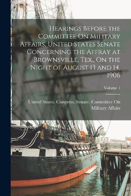 Hearings Before the Committee On Military Affairs, United States Senate Concerning the Affray at Brownsville, Tex., On the Night of August 13 and 14, 1906; Volume 1 - United States Congress Senate Comm (Creator)