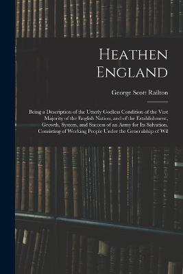 Heathen England: Being a Description of the Utterly Godless Condition of the Vast Majority of the English Nation, and of the Establishment, Growth, System, and Success of an Army for Its Salvation. Consisting of Working People Under the Generalship of Wil - Railton, George Scott