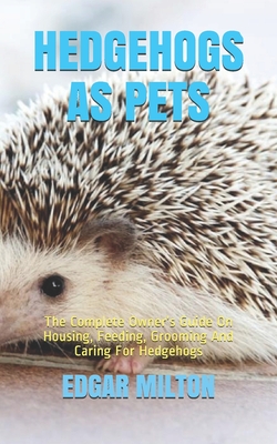 Hedgehogs as Pets: The Complete Owner's Guide On Housing, Feeding, Grooming And Caring For Hedgehogs - Milton, Edgar