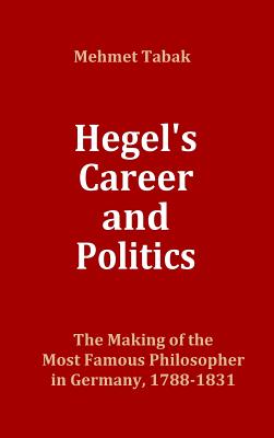 Hegel's Career and Politics: The Making of the Most Famous Philosopher in Germany, 1788-1831 - Tabak, Mehmet