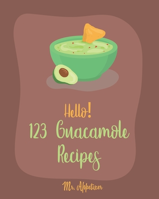 Hello! 123 Guacamole Recipes: Best Guacamole Cookbook Ever For Beginners [Guacamole Recipe Book, Mexican Appetizer Cookbook, Taco Dip Recipe, Finger Food & Snack Cookbook] [Book 1] - Appetizer, Mr.