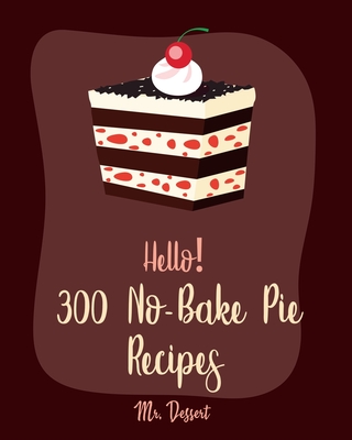 Hello! 300 No-Bake Pie Recipes: Best No-Bake Pie Cookbook Ever For Beginners [White Chocolate Cookbook, Fruit Pie Cookbook, Southern Pie Cookbook, Pie Tart Recipe, Pie Crust Recipes] [Book 1] - Dessert, Mr.