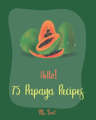 Hello! 75 Papaya Recipes: Best Papaya Cookbook Ever For Beginners [Book 1] - Fruit, Ms.