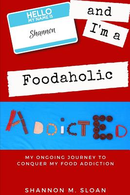 Hello, My Name Is Shannon and I'm a Foodaholic: My Ongoing Journey to Conquer My Food Addiction - O'Neill, Jocelyn (Photographer), and Sloan, Shannon M