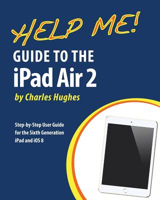 Help Me! Guide to the iPad Air 2: Step-by-Step User Guide for the Sixth Generation iPad and iOS 8 - Hughes, Charles, Professor