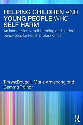 Helping Children and Young People who Self-harm: An Introduction to Self-harming and Suicidal Behaviours for Health Professionals - McDougall, Tim, and Armstrong, Marie, and Trainor, Gemma