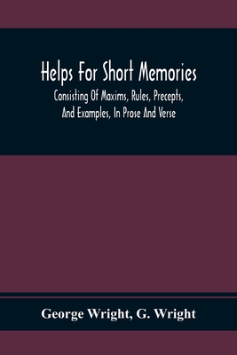 Helps For Short Memories: Consisting Of Maxims, Rules, Precepts, And Examples, In Prose And Verse: Selected From The Most Admir'D Authors, For The Improvement Of Younger Minds - Wright, George