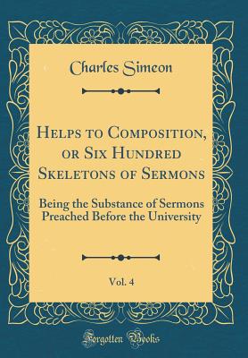 Helps to Composition, or Six Hundred Skeletons of Sermons, Vol. 4: Being the Substance of Sermons Preached Before the University (Classic Reprint) - Simeon, Charles