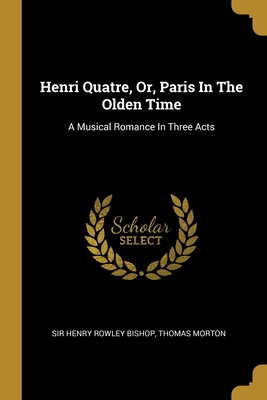 Henri Quatre, Or, Paris In The Olden Time: A Musical Romance In Three Acts - Sir Henry Rowley Bishop (Creator), and Morton, Thomas