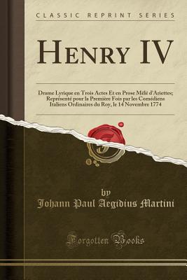 Henry IV: Drame Lyrique En Trois Actes Et En Prose M?l? d'Ariettes; Repr?sent? Pour La Premi?re Fois Par Les Com?diens Italiens Ordinaires Du Roy, Le 14 Novembre 1774 (Classic Reprint) - Martini, Johann Paul Aegidius