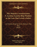 Her Majestya Acentsacentsa A-Acentsa Acentss Ship Pinafore or the Lass That Loved a Sailor: An Entirely Original Comic Opera, in Two Acts (1879)