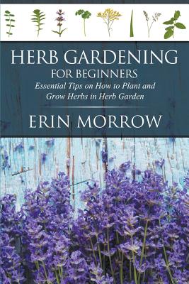 Herb Gardening For Beginners: Essential Tips on How to Plant and Grow Herbs in Herb Garden - Morrow, Erin